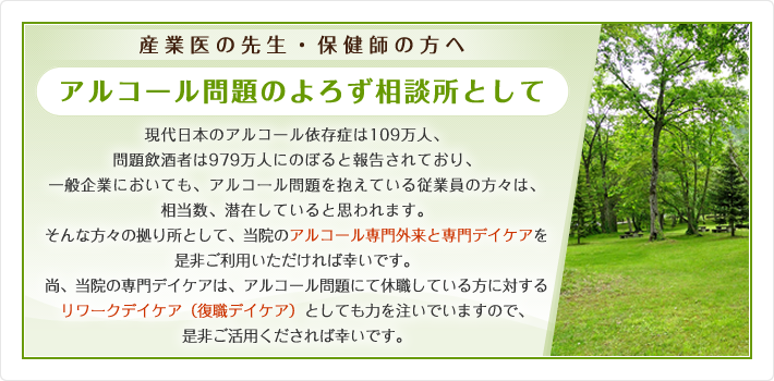 産業医の先生・保健師の方へ アルコール問題のよろず相談所として 現代日本のアルコール依存症は109万人、問題飲酒者は979万人にのぼると報告されており、一般企業においても、アルコール問題を抱えている従業員の方々は、相当数、潜在していると思われます。そんな方々の拠り所として、当院のアルコール専門外来と専門デイケアを是非ご利用いただければ幸いです。尚、当院の専門デイケアは、アルコール問題にて休職している方に対するリワークデイケア(復職デイケア)としても力を注いでいますので、是非ご活用くだされば幸いです。