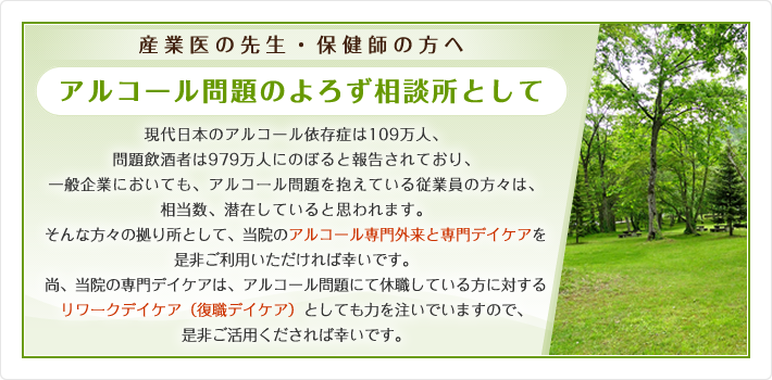 産業医の先生・保健師の方へ アルコール問題のよろず相談所として 現代日本のアルコール依存症は109万人、問題飲酒者は979万人にのぼると報告されており、一般企業においても、アルコール問題を抱えている従業員の方々は、相当数、潜在していると思われます。そんな方々の拠り所として、当院のアルコール専門外来と専門デイケアを是非ご利用いただければ幸いです。尚、当院の専門デイケアは、アルコール問題にて休職している方に対するリワークデイケア（復職デイケア）としても力を注いでいますので、是非ご活用くだされば幸いです。