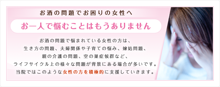 お酒の問題でお困りの女性へ お一人で悩むことはもうありません お酒の問題で悩まれている女性の方は、生き方の問題、夫婦関係や子育ての悩み、嫁姑問題、親の介護の問題、空の巣症候群など、ライフサイクル上の様々な問題が背景にある場合が多いです。当院ではこのような女性の方を積極的に支援していきます。女性限定のミーティングなども開催して行く予定です。