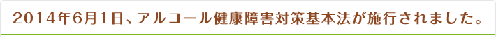 2014年6月1日、アルコール健康障害対策基本法が施行されました。